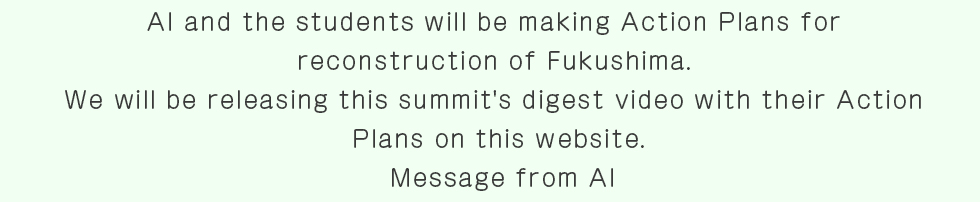 AI and the students will be making Action Plans for reconstruction of Fukushima. We will be releasing this summit's digest video with their Action 
Plans on this website.Message from AI