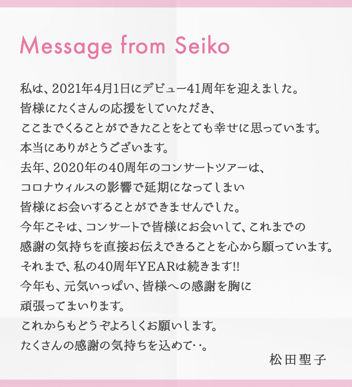 Message from Seiko 私は、2021年4月1日にデビュー41周年を迎えました。皆様にたくさんの応援をしていただき、ここまでくることができたことをとても幸せに思っています。本当にありがとうございます。去年、2020年の40周年のコンサートツアーは、コロナウィルスの影響で延期になってしまい皆様にお会いすることができませんでした。今年こそは、コンサートで皆様にお会いして、これまでの感謝の気持ちを直接お伝えできることを心から願っています。それまで、私の40周年YEARは続きます!! 今年も、元気いっぱい、皆様への感謝を胸に頑張ってまいります。これからもどうぞよろしくお願いします。たくさんの感謝の気持ちを込めて…。 松田聖子