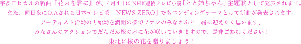 宇多田ヒカルの新曲『花束を君に』が、4月4日にNHK連続テレビ小説「とと姉ちゃん」主題歌として発表されます。また、同日夜にO.Aされる日本テレビ系「NEWS ZERO」でもエンディングテーマとして新曲が発表されます。アーティスト活動の再始動を満開の桜でファンのみなさんと一緒に迎えたく思います。みなさんのアクションでだんだん桜の木に花が咲いていきますので、是非ご参加ください！東北に桜の花を贈りましょう！
