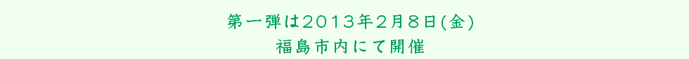 第一弾は2013年2月8日(金)福島市内にて開催