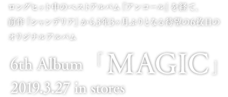 ロングヒット中のベストアルバム『アンコール』を経て、前作『シャンデリア』から3年3ヶ月ぶりとなる待望の6枚目のオリジナルアルバム 6th Album「MAGIC」 2019.3.27 in stores