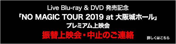 Live Blu-ray & DVD 発売記念「NO MAGIC TOUR 2019 at 大阪城ホール」プレミアム上映会　振替上映会中止のお知らせ　詳しくはこちら