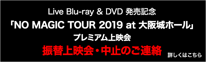Live Blu-ray & DVD 発売記念「NO MAGIC TOUR 2019 at 大阪城ホール」プレミアム上映会　振替上映会中止のお知らせ　詳しくはこちら