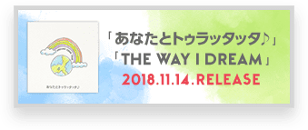 「あなたとトゥラッタッタ♪」「THE WAY I DREAM」2018.11.14 RELEASE