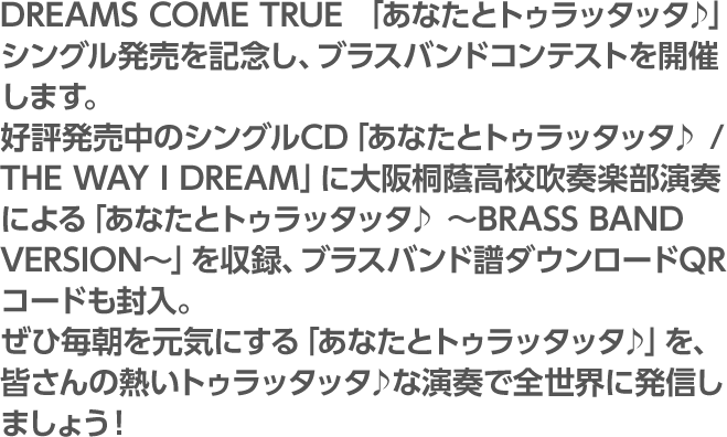 DREAMS COME TRUE 「あなたとトゥラッタッタ♪」シングル発売を記念し、ブラスバンドコンテストを開催します。好評発売中のシングルCD「あなたとトゥラッタッタ♪ / THE WAY I DREAM」に大阪桐蔭高校吹奏楽部演奏による「あなたとトゥラッタッタ♪ ～BRASS BAND VERSION～」を収録、ブラスバンド譜ダウンロードQRコードも封入。ぜひ毎朝を元気にする「あなたとトゥラッタッタ♪」を、皆さんの熱いトゥラッタッタ♪な演奏で全世界に発信しましょう！