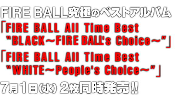 FIRE BALL究極のベストアルバム「FIRE BALL All Time Best“BLACK～Fire Ball's Choice～”」「FIRE BALL All Time Best“WHITE～People's Choice～”」7月1日（水） 2枚同時発売!!