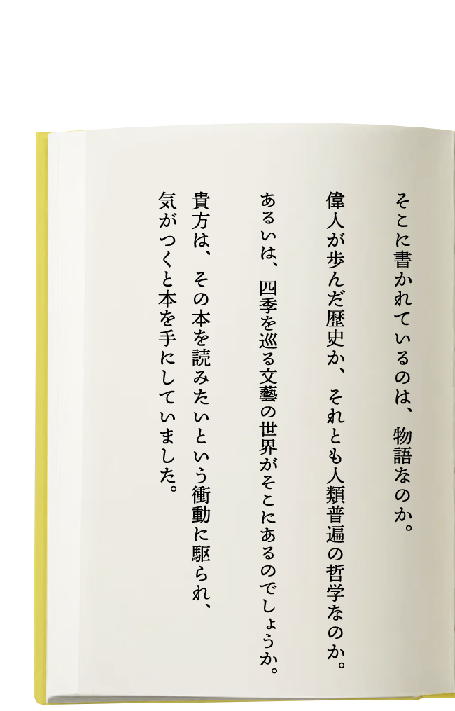 そこに書かれているのは、物語なのか。偉人が歩んだ歴史か、それとも人類普遍の哲学なのか。あるいは、四季を巡る文藝の世界がそこにあるのでしょうか。貴方は、その本を読みたいという衝動に駆られ、気がつくと本を手にしていました。