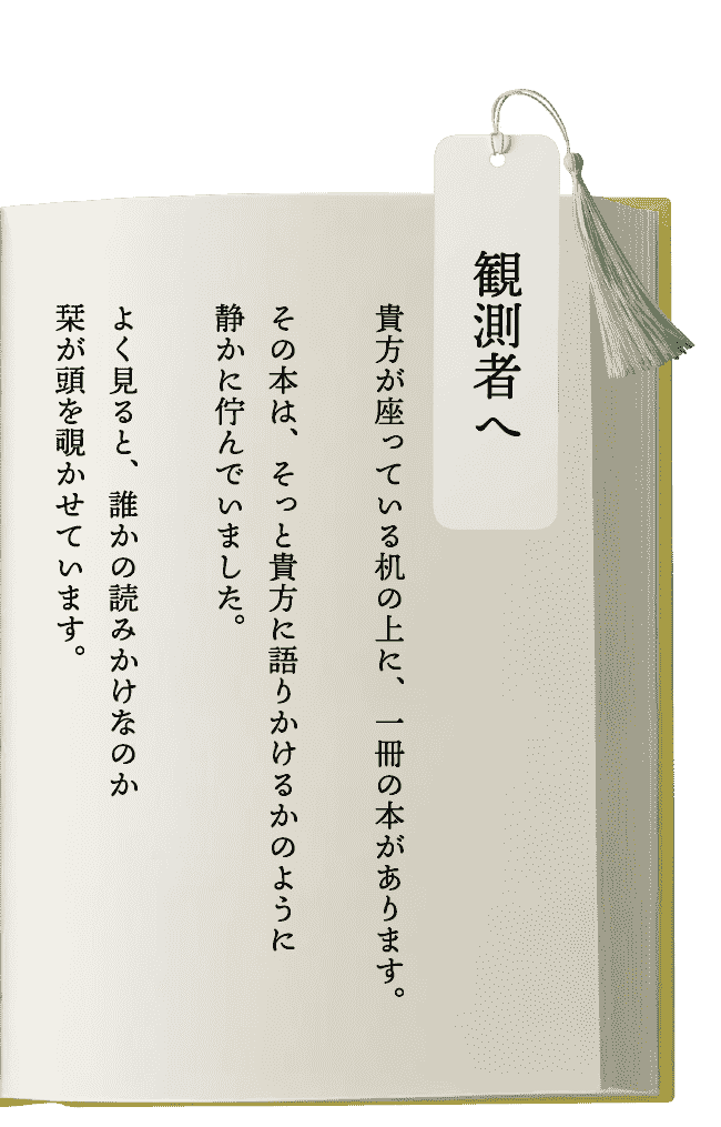 観測者へ  貴方が座っている机の上に、一冊の本があります。その本は、そっと貴方に語りかけるかのように静かに佇んでいました。よく見ると、誰かの読みかけなのか栞が頭を覗かせています。