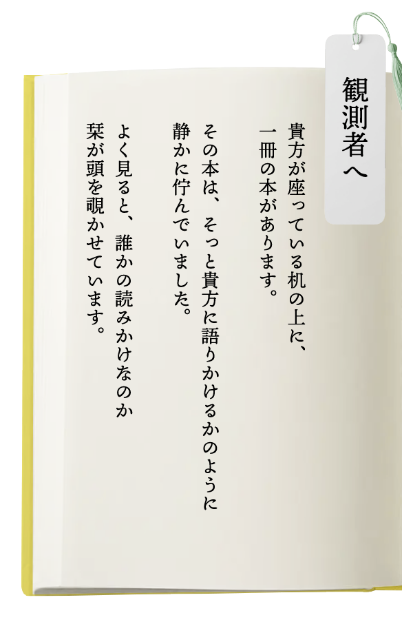 観測者へ  貴方が座っている机の上に、一冊の本があります。その本は、そっと貴方に語りかけるかのように静かに佇んでいました。よく見ると、誰かの読みかけなのか栞が頭を覗かせています。