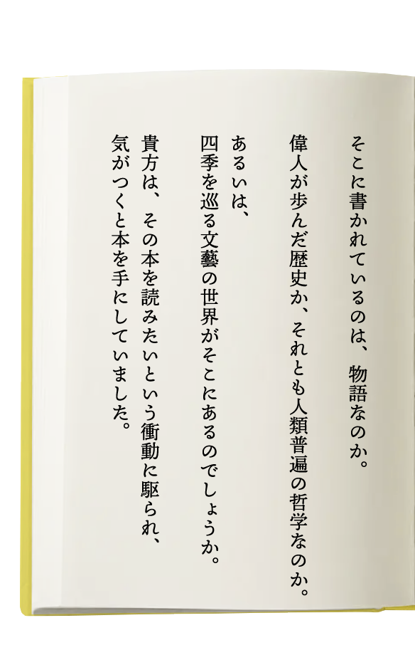 そこに書かれているのは、物語なのか。偉人が歩んだ歴史か、それとも人類普遍の哲学なのか。あるいは、四季を巡る文藝の世界がそこにあるのでしょうか。貴方は、その本を読みたいという衝動に駆られ、気がつくと本を手にしていました。