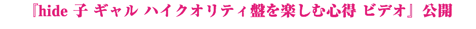 『hide 子 ギャル ハイクオリティ盤を楽しむ心得 ビデオ』公開