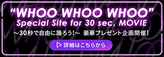 “WHOO WHOO WHOO” Special Site for 30 sec. MOVIE　～30秒で自由に踊ろう！～ 詳細はこちらから