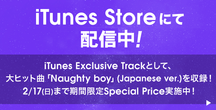 iTunes Storeにて配信中！ iTunes Exclusive Trackとして、大ヒット曲「Naughty boy」(Japanese ver.)を収録！ 2/17(日)まで期間限定Special Price実施中！