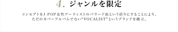 4.　ジャンルを限定 コンセプトをJ-POP女性アーティストのバラード曲という括りにすることにより、ただのカバーアルバムでない“VOCALIST”というブランドを確立。