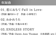 収録曲 01．恋におちて-Fall in Love-（作詞：湯川れい子　作曲：小林明子）　02．わかれうた（作詞／作曲：中島みゆき）　03．ENDLESS STORY（作詞／作曲：Dawn Ann Thomas　日本詞訳：ats-）