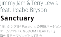 Jimmy Jam & Terry Lewis feat. Peabo Bryson Sanctuary 15thシングル「Passion」の英語バージョン。ゲームソフト「KINGDOM HEARTS II」海外版テーマソングとして制作